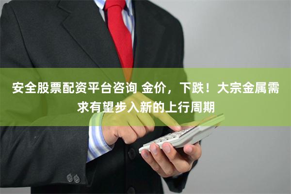 安全股票配资平台咨询 金价，下跌！大宗金属需求有望步入新的上行周期