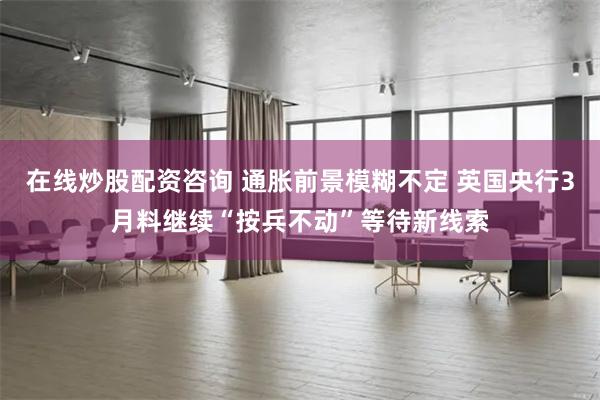 在线炒股配资咨询 通胀前景模糊不定 英国央行3月料继续“按兵不动”等待新线索