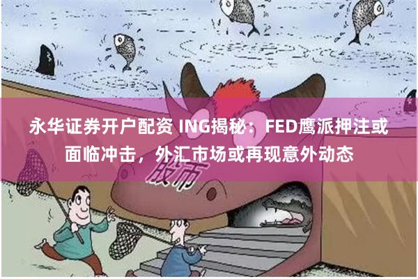永华证券开户配资 ING揭秘：FED鹰派押注或面临冲击，外汇市场或再现意外动态
