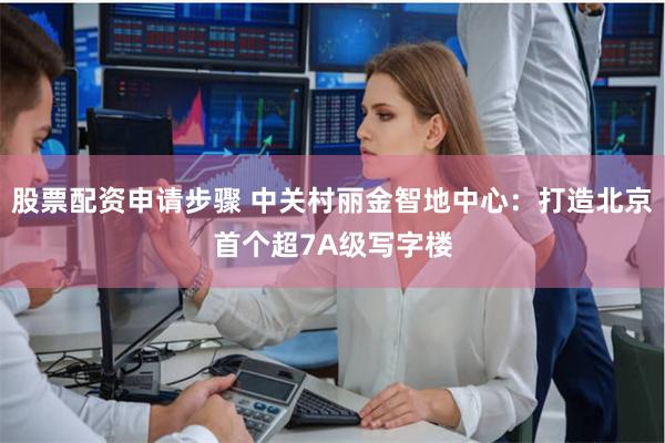 股票配资申请步骤 中关村丽金智地中心：打造北京首个超7A级写字楼
