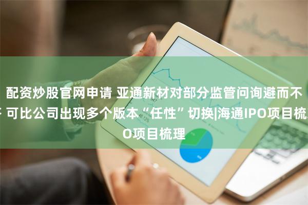 配资炒股官网申请 亚通新材对部分监管问询避而不答 可比公司出现多个版本“任性”切换|海通IPO项目梳理
