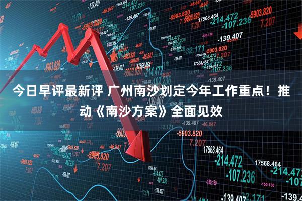 今日早评最新评 广州南沙划定今年工作重点！推动《南沙方案》全面见效