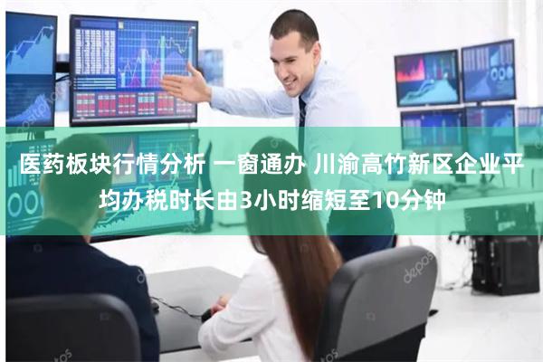 医药板块行情分析 一窗通办 川渝高竹新区企业平均办税时长由3小时缩短至10分钟