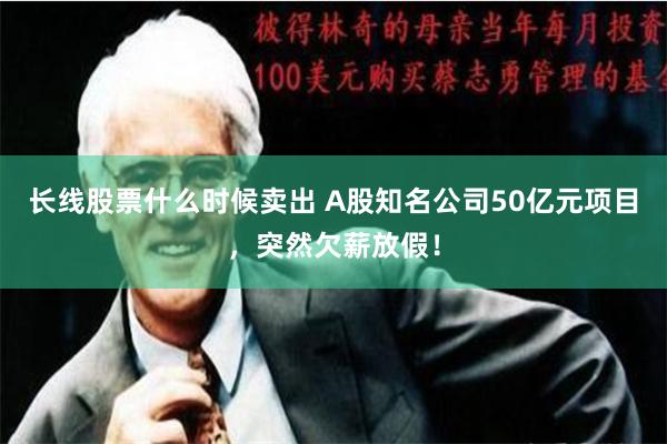 长线股票什么时候卖出 A股知名公司50亿元项目，突然欠薪放假！