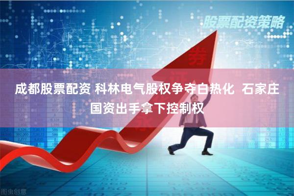 成都股票配资 科林电气股权争夺白热化  石家庄国资出手拿下控制权