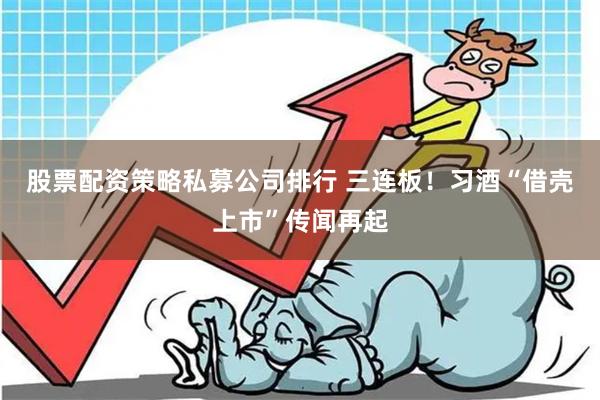 股票配资策略私募公司排行 三连板！习酒“借壳上市”传闻再起