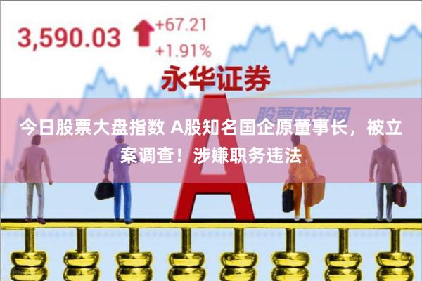 今日股票大盘指数 A股知名国企原董事长，被立案调查！涉嫌职务违法
