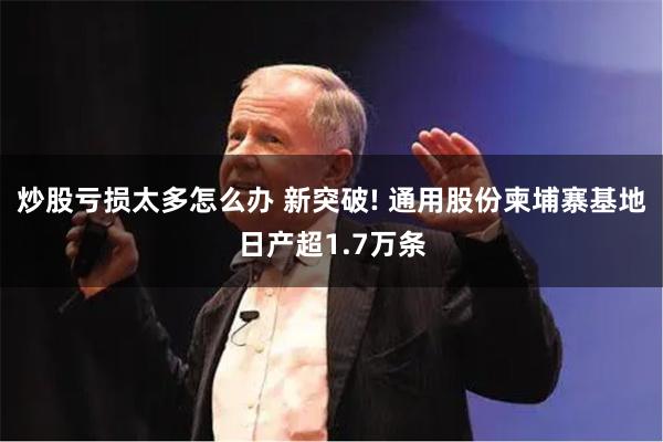 炒股亏损太多怎么办 新突破! 通用股份柬埔寨基地日产超1.7万条