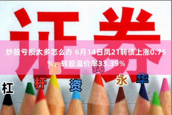 炒股亏损太多怎么办 6月14日凤21转债上涨0.75%，转股溢价率33.39%