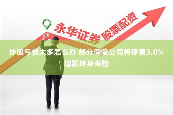 炒股亏损太多怎么办 部分保险公司将停售3.0%增额终身寿险