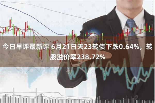 今日早评最新评 6月21日天23转债下跌0.64%，转股溢价率238.72%