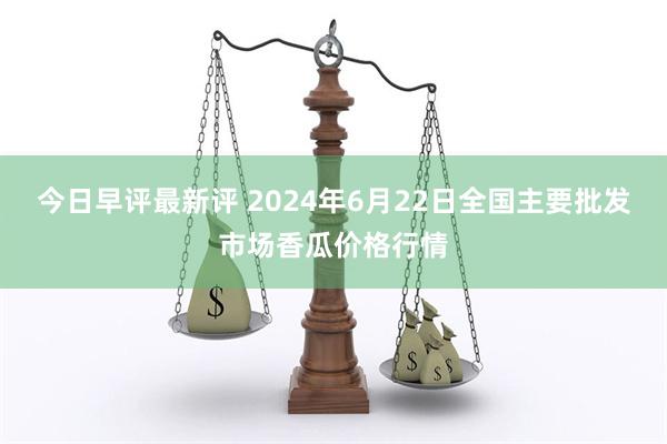 今日早评最新评 2024年6月22日全国主要批发市场香瓜价格行情