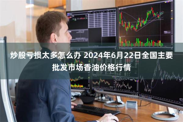 炒股亏损太多怎么办 2024年6月22日全国主要批发市场香油价格行情