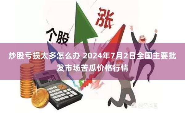 炒股亏损太多怎么办 2024年7月2日全国主要批发市场苦瓜价格行情