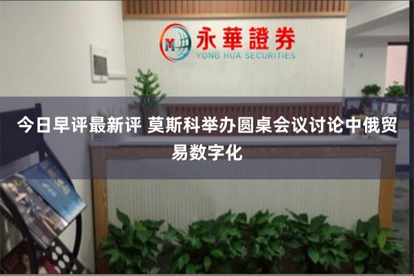 今日早评最新评 莫斯科举办圆桌会议讨论中俄贸易数字化