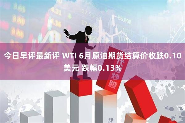 今日早评最新评 WTI 6月原油期货结算价收跌0.10美元 跌幅0.13%