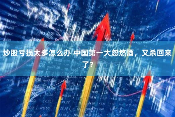 炒股亏损太多怎么办 中国第一大忽悠酒，又杀回来了？