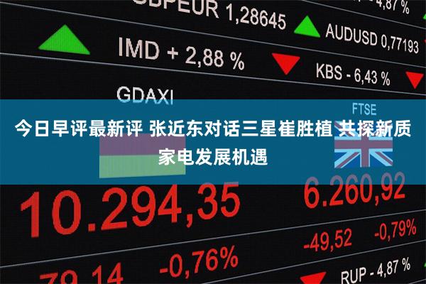 今日早评最新评 张近东对话三星崔胜植 共探新质家电发展机遇