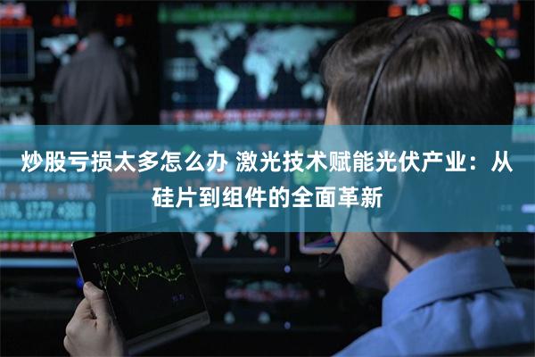 炒股亏损太多怎么办 激光技术赋能光伏产业：从硅片到组件的全面革新