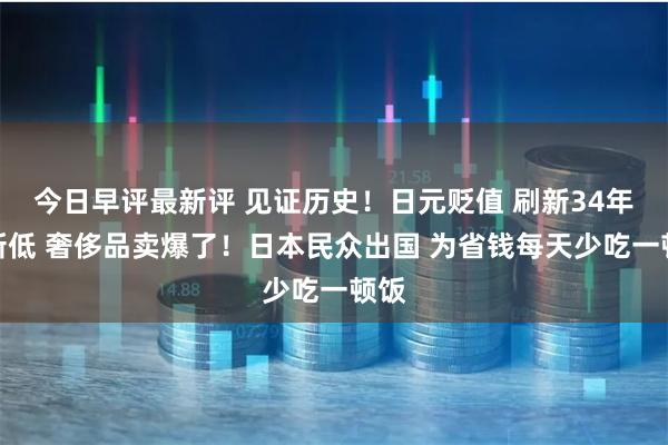 今日早评最新评 见证历史！日元贬值 刷新34年来新低 奢侈品卖爆了！日本民众出国 为省钱每天少吃一顿饭