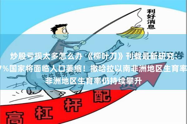 炒股亏损太多怎么办 《柳叶刀》刊载最新研究：本世纪末97%国家将面临人口萎缩！撒哈拉以南非洲地区生育率仍持续攀升