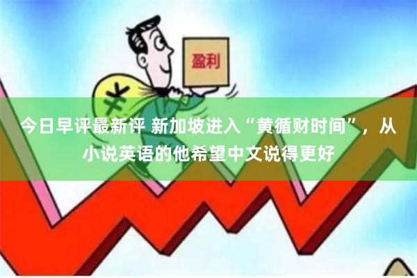 今日早评最新评 新加坡进入“黄循财时间”，从小说英语的他希望中文说得更好