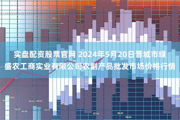 实盘配资股票官网 2024年5月20日晋城市绿盛农工商实业有限公司农副产品批发市场价格行情