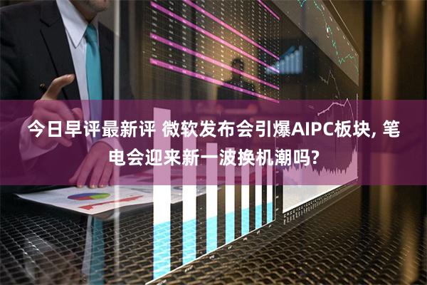 今日早评最新评 微软发布会引爆AIPC板块, 笔电会迎来新一波换机潮吗?