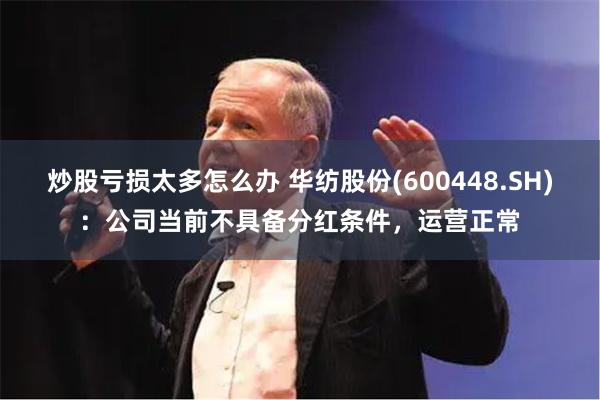 炒股亏损太多怎么办 华纺股份(600448.SH)：公司当前不具备分红条件，运营正常
