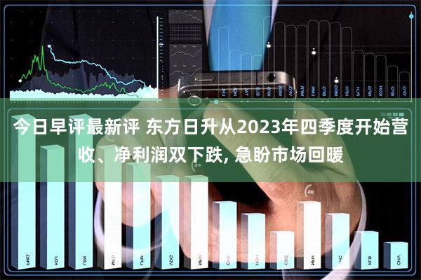 今日早评最新评 东方日升从2023年四季度开始营收、净利润双下跌, 急盼市场回暖