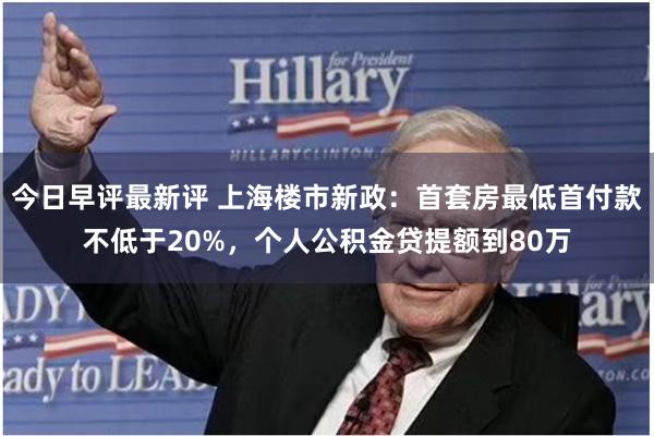 今日早评最新评 上海楼市新政：首套房最低首付款不低于20%，个人公积金贷提额到80万