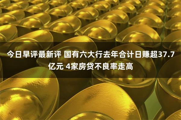 今日早评最新评 国有六大行去年合计日赚超37.7亿元 4家房贷不良率走高
