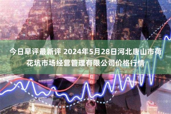 今日早评最新评 2024年5月28日河北唐山市荷花坑市场经营管理有限公司价格行情