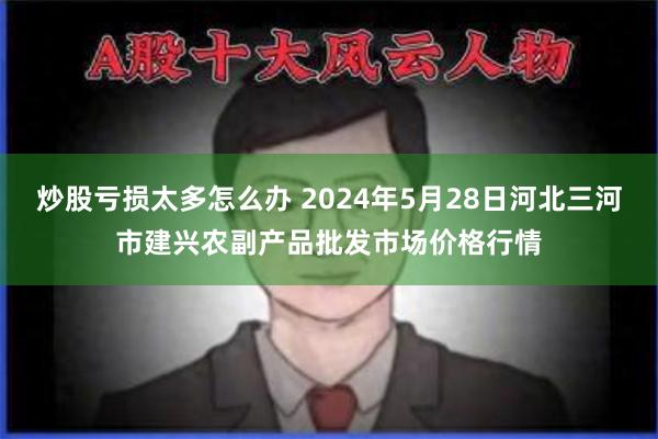 炒股亏损太多怎么办 2024年5月28日河北三河市建兴农副产品批发市场价格行情