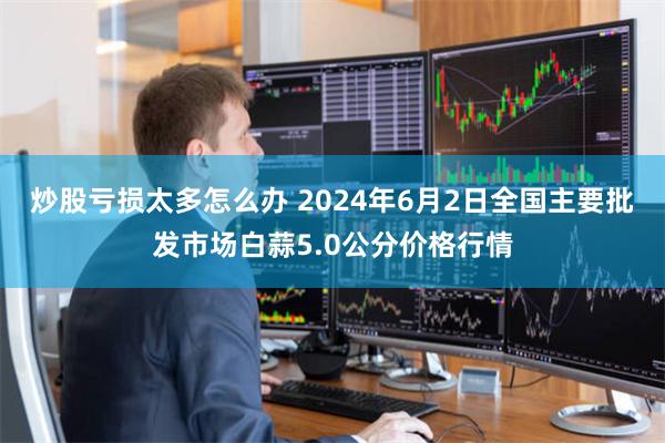 炒股亏损太多怎么办 2024年6月2日全国主要批发市场白蒜5.0公分价格行情