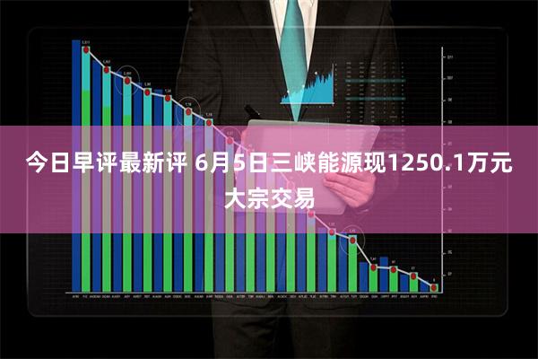 今日早评最新评 6月5日三峡能源现1250.1万元大宗交易