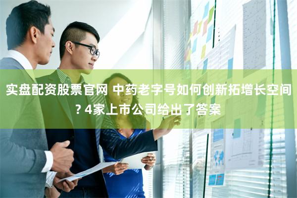 实盘配资股票官网 中药老字号如何创新拓增长空间? 4家上市公司给出了答案