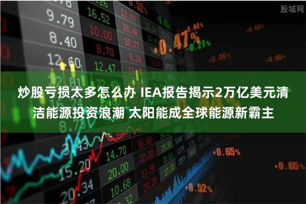炒股亏损太多怎么办 IEA报告揭示2万亿美元清洁能源投资浪潮 太阳能成全球能源新霸主