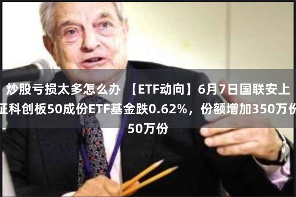 炒股亏损太多怎么办 【ETF动向】6月7日国联安上证科创板50成份ETF基金跌0.62%，份额增加350万份