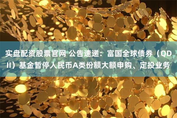 实盘配资股票官网 公告速递：富国全球债券（QDII）基金暂停人民币A类份额大额申购、定投业务