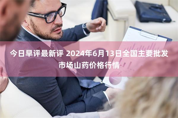 今日早评最新评 2024年6月13日全国主要批发市场山药价格行情