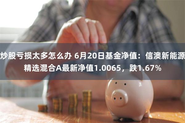 炒股亏损太多怎么办 6月20日基金净值：信澳新能源精选混合A最新净值1.0065，跌1.67%