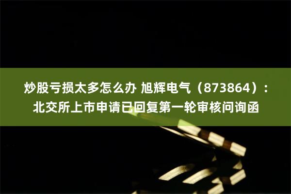 炒股亏损太多怎么办 旭辉电气（873864）：北交所上市申请已回复第一轮审核问询函