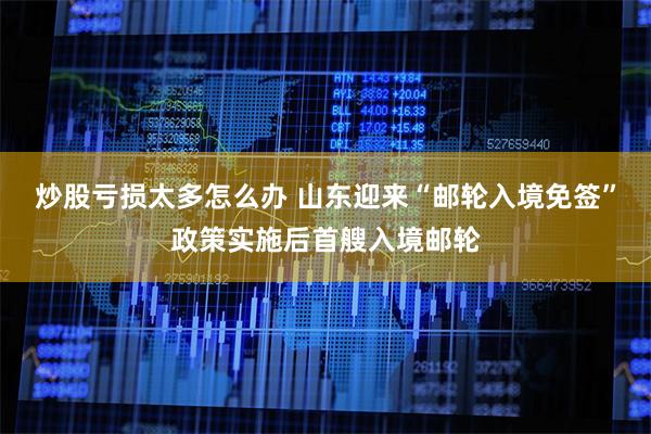 炒股亏损太多怎么办 山东迎来“邮轮入境免签”政策实施后首艘入境邮轮