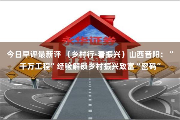 今日早评最新评 （乡村行·看振兴）山西昔阳：“千万工程”经验解锁乡村振兴致富“密码”