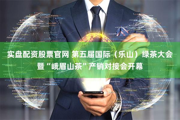 实盘配资股票官网 第五届国际（乐山）绿茶大会暨“峨眉山茶”产销对接会开幕