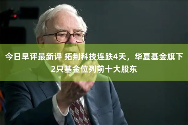 今日早评最新评 拓荆科技连跌4天，华夏基金旗下2只基金位列前十大股东