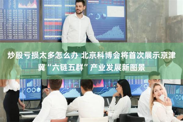 炒股亏损太多怎么办 北京科博会将首次展示京津冀“六链五群”产业发展新图景