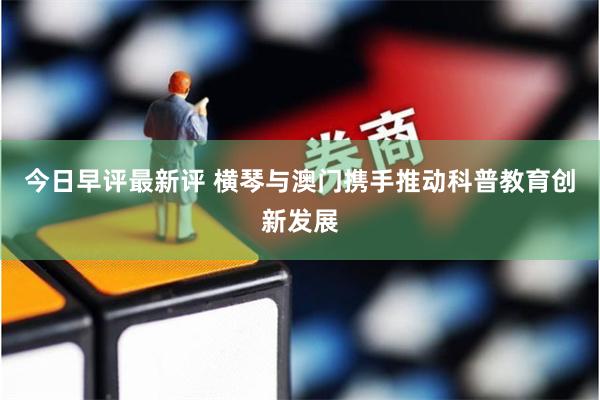 今日早评最新评 横琴与澳门携手推动科普教育创新发展