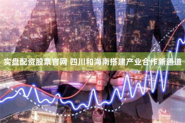 实盘配资股票官网 四川和海南搭建产业合作新通道